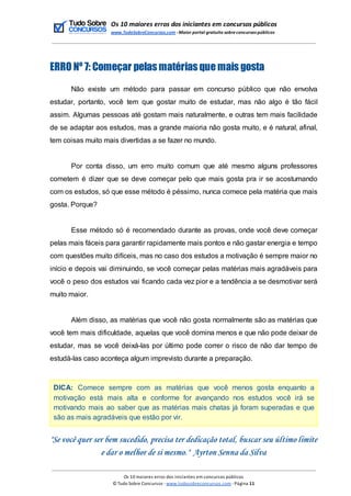 Os 10 maiores erros dos iniciantes em concursos públicos
www.TudoSobreConcursos.com -Maior portal gratuito sobreconcursos públicos
ERRO Nº 7: Começar pelas matérias que mais gosta
Não existe um método para passar em concurso público que não envolva
estudar, portanto, você tem que gostar muito de estudar, mas não algo é tão fácil
assim. Algumas pessoas até gostam mais naturalmente, e outras tem mais facilidade
de se adaptar aos estudos, mas a grande maioria não gosta muito, e é natural, afinal,
tem coisas muito mais divertidas a se fazer no mundo.
Por conta disso, um erro muito comum que até mesmo alguns professores
cometem é dizer que se deve começar pelo que mais gosta pra ir se acostumando
com os estudos, só que esse método é péssimo, nunca comece pela matéria que mais
gosta. Porque?
Esse método só é recomendado durante as provas, onde você deve começar
pelas mais fáceis para garantir rapidamente mais pontos e não gastar energia e tempo
com questões muito difíceis, mas no caso dos estudos a motivação é sempre maior no
início e depois vai diminuindo, se você começar pelas matérias mais agradáveis para
você o peso dos estudos vai ficando cada vez pior e a tendência a se desmotivar será
muito maior.
Além disso, as matérias que você não gosta normalmente são as matérias que
você tem mais dificuldade, aquelas que você domina menos e que não pode deixar de
estudar, mas se você deixá-las por último pode correr o risco de não dar tempo de
estudá-las caso aconteça algum imprevisto durante a preparação.
DICA: Comece sempre com as matérias que você menos gosta enquanto a
motivação está mais alta e conforme for avançando nos estudos você irá se
motivando mais ao saber que as matérias mais chatas já foram superadas e que
são as mais agradáveis que estão por vir.
"Se você quer ser bem sucedido, precisa ter dedicação total, buscar seu último limite
e dar o melhor de si mesmo." Ayrton Senna da Silva
Os 10 maiores erros dos iniciantes em concursos públicos
© Tudo Sobre Concursos -www.tudosobreconcursos.com -Página 11
 