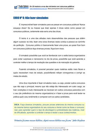 Os 10 maiores erros dos iniciantes em concursos públicos
www.TudoSobreConcursos.com -Maior portal gratuito sobreconcursos públicos
ERRO Nº 8: Não fazer simulados
É imprescindível fazer simulados para se passar em concursos públicos! Nunca
esqueça disso! Se eu tivesse que dizer apenas 3 dicas sobre como passar em
concursos públicos, certamente esta seria uma das dicas.
O treino é a uma das atitudes mais desenvolvidas das pessoas que obtêm
algum sucesso na vida, fazer uma coisa diversas vezes conduz a pessoa ao caminho
da perfeição. Concurso público é basicamente fazer uma prova, se quiser ficar bom
em concursos públicos faça diversas provas, fique bom nisso.
O simulado possibilita que você se familiarize com o estilo banca organizadora
para evitar surpresas e nervosismo no dia da prova, possibilita que você aprenda a
controlar melhor o tempo de resolução das questões e de marcação do gabarito.
Fazendo simulados, é possível perceber quais matérias estão mais fáceis e
quais necessitam mais de estudo, possibilitando refazer cronogramas e corrigir as
metas de estudo.
Uma dica importante é fazer simulados reais, ou seja, prestar outros concursos
que não seja o principal, mesmo que não esteja tão interessado em outro cargo, se
tiver condições é muito interessante se inscrever em outros concursos parecidos com
o seu (de preferência da mesma organizadora) e ir fazer a prova para você testar na
prática qual o seu rendimento e comparar com os outros candidatos.
DICA: Faça diversos simulados, procure provas anteriores do mesmo concurso ou
da mesma banca organizadora do seu concurso e treine como se fosse o concurso
real, para aprender qual é o tipo de abordagem e profundidade das matérias, nível
de dificuldade, aprender a controlar o tempo e testar o seus conhecimentos.
"Primeiro fazemos nossos hábitos, depois nossos hábitos nos fazem." John Drydenn
Os 10 maiores erros dos iniciantes em concursos públicos
© Tudo Sobre Concursos -www.tudosobreconcursos.com -Página 12
 