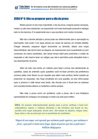 Os 10 maiores erros dos iniciantes em concursos públicos
www.TudoSobreConcursos.com -Maior portal gratuito sobreconcursos públicos
ERRO Nº 9: Não se preparar para o dia da prova
Muitos pecam no dia mais importante: o dia da prova, imagine passar semanas,
meses ou até anos estudando, se preparando com toda dedicação possível e estragar
tudo no dia decisivo. E é exatamente isso o que acontece com muitos iniciantes.
Não dar a devida atenção a prova pode ser determinante para a aprovação ou
reprovação, tudo pode ir por água abaixo por causa de apenas um simples detalhe.
Chegar atrasado, esquecer algum documento ou alimento, utilizar uma roupa
desconfortável, não dormir bem na véspera, se impressionar com a quantidade ou com
conversas de outros candidatos, não deixar tempo hábil para preencher o cartão de
respostas e até mesmo levar um relógio que não é permitido pode atrapalhar todo o
seu desempenho na prova.
Além de tudo isso tenha um método para fazer a prova, leia atentamente as
questões, saiba de antemão quais questões você irá fazer primeiro (de preferência
comece pelas mais fáceis ou por aquelas que valem mais pontos), tenha cuidado ao
preencher as respostas, não fique encalhado em uma questão, se tiver difícil passe
para a próxima e volte nessa mais tarde, não discuta com o fiscal nem se estresse
com acontecimentos alheios e mantenha a calma sempre.
Não trate a prova como um problema, curta a prova, ela é uma fantástica
oportunidade de conseguir um emprego e mudar sua vida para melhor.
DICA: Se prepare antecipadamente apenas para a prova: verifique o local com
antecedência, separe o material, alimentos e até remédios que levará no dia,
escolha uma roupa adequada, durma bem, não estude na véspera, chegue cedo,
fique calmo e não se preocupe com a quantidade de candidatos.
"Depois de um tempo, você aprende que realmente pode suportar, que realmente é
forte, e que pode ir muito mais longe, depois de pensar que não se pode mais".
William Shakespeare
Os 10 maiores erros dos iniciantes em concursos públicos
© Tudo Sobre Concursos -www.tudosobreconcursos.com -Página 13
 