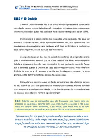 Os 10 maiores erros dos iniciantes em concursos públicos
www.TudoSobreConcursos.com -Maior portal gratuito sobreconcursos públicos
ERRO Nº 10: Desistir
Começar uma caminhada não é tão difícil, o difícil é perseverar e continuar na
caminhada, mesmo quando tudo dá errado, quando as pedras começam a aparecer e
incomodar, quando os outros não acreditam mais e quando tudo parece só um sonho.
O diferencial é a atitude diante dos obstáculos, uma reprovação não deve ser
encarada como um fracasso, várias reprovações também não, cada reprovação é uma
oportunidade de aprendizado, uma evolução, você deve ser fortalecer e melhorar os
seus pontos negativos, essa é a atitude dos vencedores.
Você pode chorar um dia, mas no outro já deve estar de pé revigorado e pronto
para o próximo desafio, entenda que há outras pessoas que estão a mais tempo na
batalha e provavelmente estão mais preparados do que você neste momento. Pense
que o concurso público é uma fila, se você está começando agora, você entrará no
final da fila, mas se você permanecer na fila, um dia chegará o momento de ser o
primeiro, então definitivamente não saia da fila, não desista.
O importante é sempre seguir em frente, sem olhar pra trás e focando sempre
no seu objetivo de vida, com persistência e muita força de vontade. Procure aprender
com seus erros e continue a caminhada, nunca desista que um dia com certeza você
ira alcançar o seu objetivo. Tenha fé e perseverança!
DICA: Entenda que as reprovações não são fracassos, elas fazem parte do
processo de aprovação, aprenda com seus erros, levante a cabeça e não tenha
medo de sempre tentar novamente, o sol nasceu para todos mas só os que
continuam sempre em frente alcançam o objetivo. Sonhe, acredite e conquiste...
Seja você quem for, seja qual for a posição social que você tenha na vida, a mais
alta ou a mais baixa, tenha sempre como meta muita força, muita determinação e
sempre faça tudo com muito amor e com muita fé em Deus, que um dia você chega
lá. De alguma maneira você chega lá." Ayrton Senna da Silva
Os 10 maiores erros dos iniciantes em concursos públicos
© Tudo Sobre Concursos -www.tudosobreconcursos.com -Página 14
 