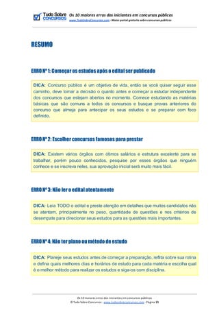 Os 10 maiores erros dos iniciantes em concursos públicos
www.TudoSobreConcursos.com -Maior portal gratuito sobreconcursos públicos
RESUMO
ERRONº1: Começar os estudos após o editalser publicado
DICA: Concurso público é um objetivo de vida, então se você quiser seguir esse
caminho, deve tomar a decisão o quanto antes e começar a estudar independente
dos concursos que estejam abertos no momento. Comece estudando as matérias
básicas que são comuns a todos os concursos e busque provas anteriores do
concurso que almeja para antecipar os seus estudos e se preparar com foco
definido.
ERRONº2: Escolher concursos famosos para prestar
DICA: Existem vários órgãos com ótimos salários e estrutura excelente para se
trabalhar, porém pouco conhecidos, pesquise por esses órgãos que ninguém
conhece e se inscreva neles, sua aprovação inicial será muito mais fácil.
ERRONº3: Não ler o editalatentamente
DICA: Leia TODO o edital e preste atenção em detalhes que muitos candidatos não
se atentam, principalmente no peso, quantidade de questões e nos critérios de
desempate para direcionar seus estudos para as questões mais importantes.
ERRONº4: Não ter plano ou método de estudo
DICA: Planeje seus estudos antes de começar a preparação, reflita sobre sua rotina
e defina quais melhores dias e horários de estudo para cada matéria e escolha qual
é o melhor método para realizar os estudos e siga-os com disciplina.
Os 10 maiores erros dos iniciantes em concursos públicos
© Tudo Sobre Concursos -www.tudosobreconcursos.com -Página 15
 