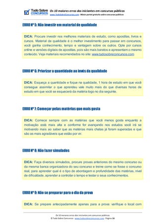 Os 10 maiores erros dos iniciantes em concursos públicos
www.TudoSobreConcursos.com -Maior portal gratuito sobreconcursos públicos
ERRONº5: Não investir em materialde qualidade
DICA: Procure investir nos melhores materiais de estudo, como apostilas, livros e
cursos. Material de qualidade é o melhor investimento para passar em concursos,
você ganha conhecimento, tempo e vantagem sobre os outros. Opte por cursos
online e versões digitais de apostilas, pois são mais baratos e apresentam o mesmo
conteúdo. Veja materiais recomendados no site: www.tudosobreconcursos.com
ERRONº6: Priorizar a quantidade ao invés da qualidade
DICA: Esqueça a quantidade e foque na qualidade, 1 hora de estudo em que você
consegue assimilar o que aprendeu vale muito mais do que diversas horas de
estudo em que você se esquecerá da matéria logo no dia seguinte.
ERRONº7: Começar pelas matérias que mais gosta
DICA: Comece sempre com as matérias que você menos gosta enquanto a
motivação está mais alta e conforme for avançando nos estudos você irá se
motivando mais ao saber que as matérias mais chatas já foram superadas e que
são as mais agradáveis que estão por vir.
ERRONº8: Não fazer simulados
DICA: Faça diversos simulados, procure provas anteriores do mesmo concurso ou
da mesma banca organizadora do seu concurso e treine como se fosse o concurso
real, para aprender qual é o tipo de abordagem e profundidade das matérias, nível
de dificuldade, aprender a controlar o tempo e testar o seus conhecimentos.
ERRONº9: Não se preparar para o dia da prova
DICA: Se prepare antecipadamente apenas para a prova: verifique o local com
Os 10 maiores erros dos iniciantes em concursos públicos
© Tudo Sobre Concursos -www.tudosobreconcursos.com -Página 16
 