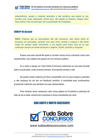 Os 10 maiores erros dos iniciantes em concursos públicos
www.TudoSobreConcursos.com -Maior portal gratuito sobreconcursos públicos
antecedência, separe o material, alimentos e até remédios que levará no dia,
escolha uma roupa adequada, durma bem, não estude na véspera, chegue cedo,
fique calmo e não se preocupe com a quantidade de candidatos.
ERRONº10: Desistir
DICA: Entenda que as reprovações não são fracassos, elas fazem parte do
processo de aprovação, aprenda com seus erros, levante a cabeça e não tenha
medo de sempre tentar novamente, o sol nasceu para todos mas só os que
continuam sempre em frente alcançam o objetivo. Sonhe, acredite e conquiste...
Espero que este manual lhe ajude a cometer menos erros e alcançar muito mais
rapidamente o seu objetivo de passar em um concurso público.
Eu e toda a equipe do Tudo Sobre Concursos estaremos ao seu lado durante
toda a sua jornada, conte conosco sempre. Acompanhe sempre o site.
Se gostou deste material, por favor compartilhe com os seus amigos e parentes
e não esqueça de me dar um feedback também, é importante para continuarmos
produzindo materiais que atendam as suas necessidades.
Para receber dicas exclusivas curta nossa página no Facebook e participe da
lista vip de e-mails, sempre tem surpresas e dicas importantes pra você.
BOA SORTE E MUITO SUCESSO!!!
www.tudosobreconcursos.com
Os 10 maiores erros dos iniciantes em concursos públicos
© Tudo Sobre Concursos -www.tudosobreconcursos.com -Página 17
 