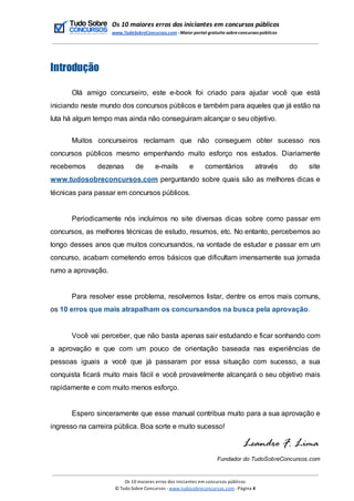 Os 10 maiores erros dos iniciantes em concursos públicos
www.TudoSobreConcursos.com -Maior portal gratuito sobreconcursos públicos
Introdução
Olá amigo concurseiro, este e-book foi criado para ajudar você que está
iniciando neste mundo dos concursos públicos e também para aqueles que já estão na
luta há algum tempo mas ainda não conseguiram alcançar o seu objetivo.
Muitos concurseiros reclamam que não conseguem obter sucesso nos
concursos públicos mesmo empenhando muito esforço nos estudos. Diariamente
recebemos dezenas de e-mails e comentários através do site
www.tudosobreconcursos.com perguntando sobre quais são as melhores dicas e
técnicas para passar em concursos públicos.
Periodicamente nós incluímos no site diversas dicas sobre como passar em
concursos, as melhores técnicas de estudo, resumos, etc. No entanto, percebemos ao
longo desses anos que muitos concursandos, na vontade de estudar e passar em um
concurso, acabam cometendo erros básicos que dificultam imensamente sua jornada
rumo a aprovação.
Para resolver esse problema, resolvemos listar, dentre os erros mais comuns,
os 10 erros que mais atrapalham os concursandos na busca pela aprovação.
Você vai perceber, que não basta apenas sair estudando e ficar sonhando com
a aprovação e que com um pouco de orientação baseada nas experiências de
pessoas iguais a você que já passaram por essa situação com sucesso, a sua
conquista ficará muito mais fácil e você provavelmente alcançará o seu objetivo mais
rapidamente e com muito menos esforço.
Espero sinceramente que esse manual contribua muito para a sua aprovação e
ingresso na carreira pública. Boa sorte e muito sucesso!
Fundador do TudoSobreConcursos.com
Os 10 maiores erros dos iniciantes em concursos públicos
© Tudo Sobre Concursos -www.tudosobreconcursos.com -Página 4
 
