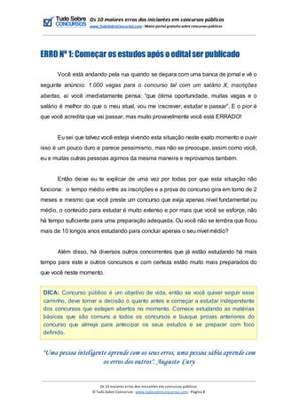 Os 10 maiores erros dos iniciantes em concursos públicos
www.TudoSobreConcursos.com -Maior portal gratuito sobreconcursos públicos
ERRO Nº 1: Começar os estudos após o editalser publicado
Você está andando pela rua quando se depara com uma banca de jornal e vê o
seguinte anúncio: 1.000 vagas para o concurso tal com um salário X, inscrições
abertas, aí você imediatamente pensa: “que ótima oportunidade, muitas vagas e o
salário é melhor do que o meu atual, vou me inscrever, estudar e passar”. E o pior é
que você acredita que vai passar, mas muito provavelmente você está ERRADO!
Eu sei que talvez você esteja vivendo esta situação neste exato momento e ouvir
isso é um pouco duro e parece pessimismo, mas não se preocupe, assim como você,
eu e muitas outras pessoas agimos da mesma maneira e reprovamos também.
Então deixe eu te explicar de uma vez por todas por que esta situação não
funciona: o tempo médio entre as inscrições e a prova do concurso gira em torno de 2
meses e mesmo que você preste um concurso que exija apenas nível fundamental ou
médio, o conteúdo para estudar é muito extenso e por mais que você se esforçe, não
há tempo suficiente para uma preparação adequada. Ou você não se lembra que ficou
mais de 10 longos anos estudando para concluir apenas o seu nível médio?
Além disso, há diversos outros concorrentes que já estão estudando há mais
tempo para este e outros concursos e com certeza estão muito mais preparados do
que você neste momento.
DICA: Concurso público é um objetivo de vida, então se você quiser seguir esse
caminho, deve tomar a decisão o quanto antes e começar a estudar independente
dos concursos que estejam abertos no momento. Comece estudando as matérias
básicas que são comuns a todos os concursos e busque provas anteriores do
concurso que almeja para antecipar os seus estudos e se preparar com foco
definido.
"Uma pessoa inteligente aprende com os seus erros, uma pessoa sábia aprende com
os erros dos outros". Augusto Cury
Os 10 maiores erros dos iniciantes em concursos públicos
© Tudo Sobre Concursos -www.tudosobreconcursos.com -Página 5
 