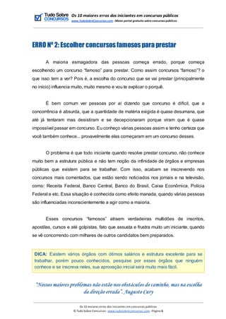Os 10 maiores erros dos iniciantes em concursos públicos
www.TudoSobreConcursos.com -Maior portal gratuito sobreconcursos públicos
ERRO Nº 2: Escolher concursos famosos para prestar
A maioria esmagadora das pessoas começa errado, porque começa
escolhendo um concurso “famoso” para prestar. Como assim concursos “famoso”? o
que isso tem a ver? Pois é, a escolha do concurso que se vai prestar (principalmente
no início) influencia muito, muito mesmo e vou te explicar o porquê.
É bem comum ver pessoas por aí dizendo que concurso é difícil, que a
concorrência é absurda, que a quantidade de matéria exigida é quase desumana, que
até já tentaram mas desistiram e se decepcionaram porque viram que é quase
impossível passar em concurso. Eu conheço várias pessoas assim e tenho certeza que
você também conhece... provavelmente elas começaram em um concurso desses.
O problema é que todo iniciante quando resolve prestar concurso, não conhece
muito bem a estrutura pública e não tem noção da infinidade de órgãos e empresas
públicas que existem para se trabalhar. Com isso, acabam se inscrevendo nos
concursos mais comentados, que estão sendo noticiados nos jornais e na televisão,
como: Receita Federal, Banco Central, Banco do Brasil, Caixa Econômica, Polícia
Federal e etc. Essa situação é conhecida como efeito manada, quando várias pessoas
são influenciadas inconscientemente a agir como a maioria.
Esses concursos “famosos” atraem verdadeiras multidões de inscritos,
apostilas, cursos e até golpistas, fato que assusta e frustra muito um iniciante, quando
se vê concorrendo com milhares de outros candidatos bem preparados.
DICA: Existem vários órgãos com ótimos salários e estrutura excelente para se
trabalhar, porém pouco conhecidos, pesquise por esses órgãos que ninguém
conhece e se inscreva neles, sua aprovação inicial será muito mais fácil.
“Nossos maiores problemas não estão nos obstáculos do caminho, mas na escolha
da direção errada”. Augusto Cury
Os 10 maiores erros dos iniciantes em concursos públicos
© Tudo Sobre Concursos -www.tudosobreconcursos.com -Página 6
 