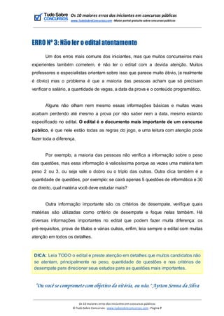 Os 10 maiores erros dos iniciantes em concursos públicos
www.TudoSobreConcursos.com -Maior portal gratuito sobreconcursos públicos
ERRO Nº 3: Não ler o editalatentamente
Um dos erros mais comuns dos iniciantes, mas que muitos concurseiros mais
experientes também cometem, é não ler o edital com a devida atenção. Muitos
professores e especialistas orientam sobre isso que parece muito óbvio, (e realmente
é óbvio) mas o problema é que a maioria das pessoas acham que só precisam
verificar o salário, a quantidade de vagas, a data da prova e o conteúdo programático.
Alguns não olham nem mesmo essas informações básicas e muitas vezes
acabam perdendo até mesmo a prova por não saber nem a data, mesmo estando
especificado no edital. O edital é o documento mais importante de um concurso
público, é que nele estão todas as regras do jogo, e uma leitura com atenção pode
fazer toda a diferença.
Por exemplo, a maioria das pessoas não verifica a informação sobre o peso
das questões, mas essa informação é valiosíssima porque as vezes uma matéria tem
peso 2 ou 3, ou seja vale o dobro ou o triplo das outras. Outra dica também é a
quantidade de questões, por exemplo: se cairá apenas 5 questões de informática e 30
de direito, qual matéria você deve estudar mais?
Outra informação importante são os critérios de desempate, verifique quais
matérias são utilizadas como critério de desempate e foque nelas também. Há
diversas informações importantes no edital que podem fazer muita diferença: os
pré-requisitos, prova de títulos e várias outras, enfim, leia sempre o edital com muitas
atenção em todos os detalhes.
DICA: Leia TODO o edital e preste atenção em detalhes que muitos candidatos não
se atentam, principalmente no peso, quantidade de questões e nos critérios de
desempate para direcionar seus estudos para as questões mais importantes.
“Ou você se compromete com objetivo da vitória, ou não." Ayrton Senna da Silva
Os 10 maiores erros dos iniciantes em concursos públicos
© Tudo Sobre Concursos -www.tudosobreconcursos.com -Página 7
 