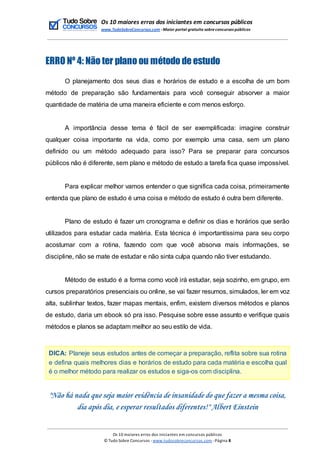 Os 10 maiores erros dos iniciantes em concursos públicos
www.TudoSobreConcursos.com -Maior portal gratuito sobreconcursos públicos
ERRO Nº 4: Não ter plano ou método de estudo
O planejamento dos seus dias e horários de estudo e a escolha de um bom
método de preparação são fundamentais para você conseguir absorver a maior
quantidade de matéria de uma maneira eficiente e com menos esforço.
A importância desse tema é fácil de ser exemplificada: imagine construir
qualquer coisa importante na vida, como por exemplo uma casa, sem um plano
definido ou um método adequado para isso? Para se preparar para concursos
públicos não é diferente, sem plano e método de estudo a tarefa fica quase impossível.
Para explicar melhor vamos entender o que significa cada coisa, primeiramente
entenda que plano de estudo é uma coisa e método de estudo é outra bem diferente.
Plano de estudo é fazer um cronograma e definir os dias e horários que serão
utilizados para estudar cada matéria. Esta técnica é importantíssima para seu corpo
acostumar com a rotina, fazendo com que você absorva mais informações, se
discipline, não se mate de estudar e não sinta culpa quando não tiver estudando.
Método de estudo é a forma como você irá estudar, seja sozinho, em grupo, em
cursos preparatórios presenciais ou online, se vai fazer resumos, simulados, ler em voz
alta, sublinhar textos, fazer mapas mentais, enfim, existem diversos métodos e planos
de estudo, daria um ebook só pra isso. Pesquise sobre esse assunto e verifique quais
métodos e planos se adaptam melhor ao seu estilo de vida.
DICA: Planeje seus estudos antes de começar a preparação, reflita sobre sua rotina
e defina quais melhores dias e horários de estudo para cada matéria e escolha qual
é o melhor método para realizar os estudos e siga-os com disciplina.
"Não há nada que seja maior evidência de insanidade do que fazer a mesma coisa,
dia após dia, e esperar resultados diferentes!" Albert Einstein
Os 10 maiores erros dos iniciantes em concursos públicos
© Tudo Sobre Concursos -www.tudosobreconcursos.com -Página 8
 