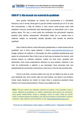 Os 10 maiores erros dos iniciantes em concursos públicos
www.TudoSobreConcursos.com -Maior portal gratuito sobreconcursos públicos
ERRO Nº 5: Não investir em materialde qualidade
Uma grande dificuldade da maioria dos concursandos é a dificuldade
financeira, isso é normal, afinal quem é que tem dinheiro sobrando por aí? E no caso
dos concursandos, a falta de dinheiro é mais comum ainda porque quem está
prestando concurso normalmente está desempregado ou descontente com o seus
ganhos atuais. Por isso, a maior parte dos candidatos fica garimpando materiais
gratuitos pela internet, pesquisando informações soltas por aí, usando livros e
materiais antigos ou comprando aquelas apostilas mais baratas de péssima
qualidade.
Hoje a Internet oferece muita informação gratuitamente, e muitas dessas são de
qualidade, isso é ótimo, ajuda bastante, o próprio www.tudosobreconcursos.com
divulga centenas de materiais e informações de ótima qualidade gratuitamente para
ajudar os concursandos. Mas o fato é que se você quer se destacar da maioria, você
precisa adquirir os melhores materiais, investir em bons livros, apostilas bem
elaboradas, bons cursos preparatórios alavacam os seus estudos, melhoram o seu
nível de conhecimento e agilizam a sua aprovação, fiscar buscando tudo isso
gratuitamente faz você perder muito tempo e você corre o risco de não encontrar tudo.
Como eu já disse, concurso público tem que ser um objetivo de vida, se você
quer realmente isso, deve investir, além de muita esforço, seu tempo e seu dinheiro,
muitas vezes deixamos de investir no nosso futuro e acabamos gastando nosso
dinheiro com coisas desnecessárias. Pense no seu objetivo de vida.
DICA: Procure investir nos melhores materiais de estudo, como apostilas, livros e
cursos. Material de qualidade é o melhor investimento para passar em concursos,
você ganha conhecimento, tempo e vantagem sobre os outros. Opte por cursos
online e versões digitais de apostilas, pois são mais baratos e apresentam o mesmo
conteúdo. Veja materiais recomendados no site: www.tudosobreconcursos.com
"Investir em conhecimento rende sempre os melhores juros". Benjamim Franklin
Os 10 maiores erros dos iniciantes em concursos públicos
© Tudo Sobre Concursos -www.tudosobreconcursos.com -Página 9
 