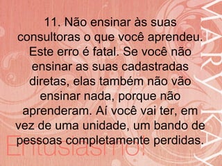 19/06/2014
11. Não ensinar às suas
consultoras o que você aprendeu.
Este erro é fatal. Se você não
ensinar as suas cadastradas
diretas, elas também não vão
ensinar nada, porque não
aprenderam. Aí você vai ter, em
vez de uma unidade, um bando de
pessoas completamente perdidas.
 