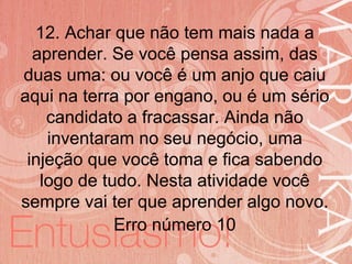 19/06/2014
12. Achar que não tem mais nada a
aprender. Se você pensa assim, das
duas uma: ou você é um anjo que caiu
aqui na terra por engano, ou é um sério
candidato a fracassar. Ainda não
inventaram no seu negócio, uma
injeção que você toma e fica sabendo
logo de tudo. Nesta atividade você
sempre vai ter que aprender algo novo.
Erro número 10
 