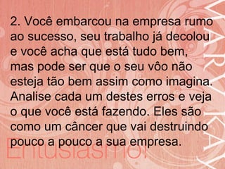 19/06/2014
2. Você embarcou na empresa rumo
ao sucesso, seu trabalho já decolou
e você acha que está tudo bem,
mas pode ser que o seu vôo não
esteja tão bem assim como imagina.
Analise cada um destes erros e veja
o que você está fazendo. Eles são
como um câncer que vai destruindo
pouco a pouco a sua empresa.
 