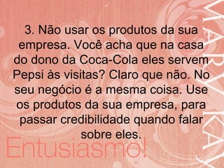19/06/2014
3. Não usar os produtos da sua
empresa. Você acha que na casa
do dono da Coca-Cola eles servem
Pepsi às visitas? Claro que não. No
seu negócio é a mesma coisa. Use
os produtos da sua empresa, para
passar credibilidade quando falar
sobre eles.
 
