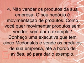 19/06/2014
4. Não vender os produtos da sua
empresa. O seu negócio é
movimentação de produtos. Como
você quer movimentar produtos sem
vender, sem dar o exemplo?
Conheço uma executiva que tem
cinco Mcdonalds e vende os produtos
de sua empresa, até a bordo de
aviões, só para dar o exemplo.
 