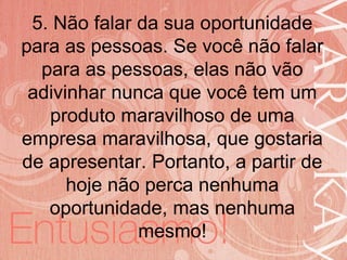 19/06/2014
5. Não falar da sua oportunidade
para as pessoas. Se você não falar
para as pessoas, elas não vão
adivinhar nunca que você tem um
produto maravilhoso de uma
empresa maravilhosa, que gostaria
de apresentar. Portanto, a partir de
hoje não perca nenhuma
oportunidade, mas nenhuma
mesmo!
 
