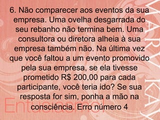 19/06/2014
6. Não comparecer aos eventos da sua
empresa. Uma ovelha desgarrada do
seu rebanho não termina bem. Uma
consultora ou diretora alheia à sua
empresa também não. Na última vez
que você faltou a um evento promovido
pela sua empresa, se ela tivesse
prometido R$ 200,00 para cada
participante, você teria ido? Se sua
resposta for sim, ponha a mão na
consciência. Erro número 4
 