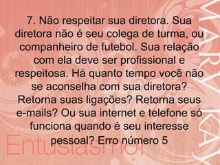 19/06/2014
7. Não respeitar sua diretora. Sua
diretora não é seu colega de turma, ou
companheiro de futebol. Sua relação
com ela deve ser profissional e
respeitosa. Há quanto tempo você não
se aconselha com sua diretora?
Retorna suas ligações? Retorna seus
e-mails? Ou sua internet e telefone só
funciona quando é seu interesse
pessoal? Erro número 5
 