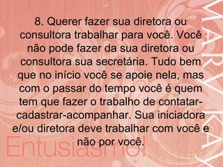 19/06/2014
8. Querer fazer sua diretora ou
consultora trabalhar para você. Você
não pode fazer da sua diretora ou
consultora sua secretária. Tudo bem
que no início você se apoie nela, mas
com o passar do tempo você é quem
tem que fazer o trabalho de contatar-
cadastrar-acompanhar. Sua iniciadora
e/ou diretora deve trabalhar com você e
não por você.
 