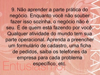 19/06/2014
9. Não aprender a parte prática do
negócio. Enquanto você não souber
fazer isso sozinha, o negócio não é
seu. É de quem está fazendo por você.
Qualquer atividade do mundo tem sua
parte operacional. Aprenda a preencher
um formulário de cadastro, uma ficha
de pedidos, saiba os telefones da
empresa para cada problema
específico, etc.
 