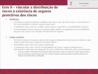 Erro 8 – vincular a distribuição de riscos à
existência de seguros protetivos dos riscos
• Problema
– É comum os projetos federais estabelecerem que o risco de força maior e caso fortuito é do
concessionário se houver seguros para tanto
– O problema é que, em tese, sempre existe seguro, a questão é a razoabilidade do preço
– Concessionários ficam expostos à subjetividade quanto ao julgamento da razoabilidade do preço
do seguro e às variações do mercado de seguros
• Como resolver
– Previsão de plano de seguros anual, com seguros obrigatórios previstos no contrato, mais
seguros adicionais que a agencia entender cabível
– Reequilíbrio pelo custo dos seguros adicionais
– A separação clara entre critério de distribuição de riscos, seguros obrigatórios, e instrumentos
adicionais de mitigação de risco voluntários utilizados pelo concessionário
• Protege o Poder Concedente dos sinistros mais relevantes e para os quais já se sabe que há seguro
• gera os incentivos corretos para que ele contrate seguros adicionais apenas quando achar que a relação
custo/benefício é adequada
 