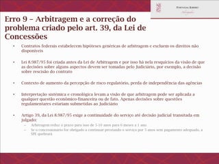 Erro 9 – Não usar a arbitragem paraa correção do
problemacriado pelo art. 39, da Lei de Concessões
• Contratos federais estabelecem hipóteses genéricas de arbitragem e excluem os direitos não
disponíveis
• Lei 8.987/95 foi criada antes da Lei de Arbitragem e por isso há nela resquícios da visão de que as
decisões sobre alguns aspectos devem ser tomadas pelo Judiciário, por exemplo, a decisão sobre
rescisão do contrato
• Contexto de aumento da percepção de risco regulatório, perda de independência das agências
• Interpretação sistémica e cronológica levam a visão de que arbitragem pode ser aplicada a qualquer
questão econômico-financeira ou de fato. Apenas decisões sobre questões regulamentares estariam
submetidas ao Judiciário
• Artigo 39, da Lei 8.987/95 exige a continuidade do serviço até decisão judicial transitada em julgado:
– Arbitragem reduz o prazo para isso de 5-10 anos para 6 meses a 1 ano
– Se o concessionário for obrigado a continuar prestando o serviço por 5 anos sem pagamento adequado, a SPE
quebrará
 