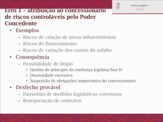 Erro 1 – atribuição ao concessionário de
riscos controlados pelo Poder Concedente
• Exemplos
– Riscos de criação de novas infraestruturas
– Riscos de financiamento
– Riscos de variação dos custos do asfalto
• Consequência
– Possibilidade de litígio
• Quebra do princípio da confiança legítima/boa fé
• Onerosidade excessiva
• Suspensão de obrigações importantes do concessionário
• Desfecho provável
– Patrocínio de medidas legislativas corretoras
– Renegociação de contratos
 