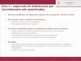 Erro 4 – supressão de indenização por
investimentos não amortizados
• Histórico: problemas no término dos contratos de saneamento e do setor elétrico
• Em contratos com as seguintes características
– Baseados em obrigações de desempenho
– Não regulados por plano de negócios
• Se ocorrer de demanda superar o estimado nos últimos anos de contrato
– acionar gatilho para novos investimentos que são risco do concessionário
– sabendo que não serão amortizados
– concessionário provavelmente não realizará novos investimentos
– sopesará entre realizar o investimento e o risco da penalidade
• Resultado
– Como não há como amortizar os investimentos no prazo do contrato e é proibida a indenização
por investimentos não amortizados, o concessionário não realizará esses investimentos
– Usuário será o mais prejudicado
 