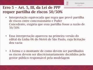 Erro 5 – Visão que o art. 5, III, da Lei de
PPP requer partilha de riscos 50/50%
• Interpretação equivocada que regra que prevê partilha de
riscos entre concessionário e Poder Concedente, exigiria
que essa partilha fosse a razão de 50/50%
• Essa interpretação apareceu na primeira versão do edital
da Linha 06 do Metrô de São Paulo, cuja licitação deu vazia
• A forma e o montante de como devem ser partilhados os
riscos devem ser discricionariamente decididos pelo gestor
público responsável pela modelagem
 