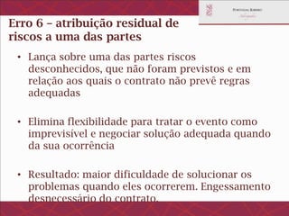 Erro 6 – atribuição residual de
riscos a uma das partes
• Lança sobre uma das partes riscos desconhecidos,
que não foram previstos e em relação aos quais o
contrato não prevê regras adequadas
• Elimina flexibilidade para tratar o evento como
imprevisível e negociar solução adequada quando da
sua ocorrência
• Resultado: maior dificuldade de solucionar os
problemas quando eles ocorrerem. Engessamento
desnecessário do contrato.
 