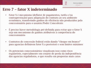 Erro 7 – fator X com metodologia
indeterminada
• Fator X é mecanismo (deflator de pagamentos, tarifa e/ou
contraprestação) para adaptação do contrato ao seu ambiente econômico,
transferindo ganhos de eficiência não produzidos pelo concessionário
para o usuário/Poder Concedente
• É preciso haver metodologia pré-definida para evitar que o fator X seja
um mecanismo de ganhos atribuíveis à competência do concessionário
• Contratos de concessão federal estão dando “cheque em branco” para
agencias definirem fator X a posteriori e sem limites máximos
• Os potenciais concessionários visualizam isso como risco regulatório,
especialmente em cenário de perda da independência das agencias
reguladoras, o que resulta em propostas mais caras
 