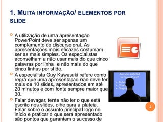 1. MUITA INFORMAÇÃO/ ELEMENTOS POR
SLIDE
 A utilização de uma apresentação
PowerPoint deve ser apenas um
complemento do discurso oral. As
apresentações mais eficazes costumam
ser as mais simples. Os especialistas
aconselham a não usar mais do que cinco
palavras por linha, e não mais do que
cinco linhas por slide.
 A especialista Guy Kawasaki refere como
regra que uma apresentação não deve ter
mais de 10 slides, apresentados em até
20 minutos e com fonte sempre maior que
30.
 Falar devagar, tente não ler o que está
escrito nos slides, olhe para a plateia.
Falar sobre o assunto principal logo no
início e praticar o que será apresentado
são pontos que garantem o sucesso de
2
 