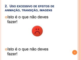 2. USO EXCESSIVO DE EFEITOS DE
ANIMAÇÃO, TRANSIÇÃO, IMAGENS
Isto é o que não deves
fazer!
Isto é o que não deves
fazer!
3
 