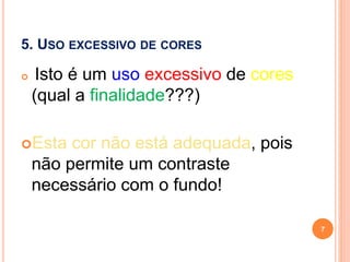 5. USO EXCESSIVO DE CORES
 Isto é um uso excessivo de cores
(qual a finalidade???)
Esta cor não está adequada, pois
não permite um contraste
necessário com o fundo!
7
 