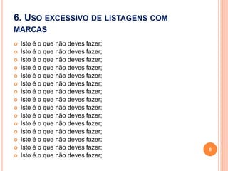 6. USO EXCESSIVO DE LISTAGENS COM
MARCAS
 Isto é o que não deves fazer;
 Isto é o que não deves fazer;
 Isto é o que não deves fazer;
 Isto é o que não deves fazer;
 Isto é o que não deves fazer;
 Isto é o que não deves fazer;
 Isto é o que não deves fazer;
 Isto é o que não deves fazer;
 Isto é o que não deves fazer;
 Isto é o que não deves fazer;
 Isto é o que não deves fazer;
 Isto é o que não deves fazer;
 Isto é o que não deves fazer;
 Isto é o que não deves fazer;
 Isto é o que não deves fazer;
8
 