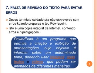 7. FALTA DE REVISÃO DO TEXTO PARA EVITAR
ERROS
 Deves ter miuto cuidado pra não eskreveres com
erros kuando preparas o teu Powrepoint.
 Isto é uma cópia integral da Internet, contendo
erros e hiperligações.
9
PowerPoint é um programa que
permite a criação e exibição de
apresentações, cujo objetivo é
informar sobre um determinado
tema, podendo usar imagens, sons,
textos e vídeos, que podem ser
animados de diferentes maneiras.
 