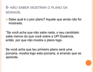 8- NÃO SABER MOSTRAR O PLANO DA 
MONAVIE. 
 Sabe qual é o pior plano? Aquele que ainda não foi 
mostrado. 
*Se você acha que não sabe nada, o seu candidato 
sabe menos do que você sobre a UP! Essência, 
então por que não mostra o plano logo. 
Se você acha que teu primeiro plano será uma 
porcaria, mostra logo esta porcaria, é errando que se 
aprende. 
 