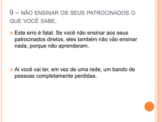 9 – NÃO ENSINAR OS SEUS PATROCINADOS O 
QUE VOCÊ SABE. 
 Este erro é fatal. Se você não ensinar aos seus 
patrocinados diretos, eles também não vão ensinar 
nada, porque não aprenderam. 
 Ai você vai ter, em vez de uma rede, um bando de 
pessoas completamente perdidas. 
 