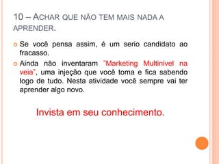 10 – ACHAR QUE NÃO TEM MAIS NADA A 
APRENDER. 
 Se você pensa assim, é um serio candidato ao 
fracasso. 
 Ainda não inventaram ”Marketing Multinivel na 
veia”, uma injeção que você toma e fica sabendo 
logo de tudo. Nesta atividade você sempre vai ter 
aprender algo novo. 
Invista em seu conhecimento. 
 