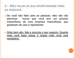 3 – NÃO FALAR DA SUA OPORTUNIDADE PARA 
AS PESSOAS. 
 Se você não falar para as pessoas, eles não vão 
adivinhar nunca que você tem um produto 
maravilhoso de uma empresa maravilhosa, que 
gostariam de usar e representar. 
 Grite bem alto, fale e anuncie o seu negocio. Quanto 
mais você fazer essas 3 coisas mais você verá 
resultados. 
 