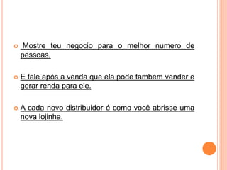  Mostre teu negocio para o melhor numero de 
pessoas. 
 E fale após a venda que ela pode tambem vender e 
gerar renda para ele. 
 A cada novo distribuidor é como você abrisse uma 
nova lojinha. 
 