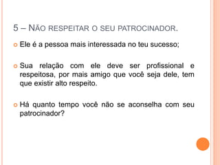 5 – NÃO RESPEITAR O SEU PATROCINADOR. 
 Ele é a pessoa mais interessada no teu sucesso; 
 Sua relação com ele deve ser profissional e 
respeitosa, por mais amigo que você seja dele, tem 
que existir alto respeito. 
 Há quanto tempo você não se aconselha com seu 
patrocinador? 
 