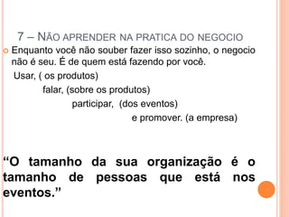7 – NÃO APRENDER NA PRATICA DO NEGOCIO 
 Enquanto você não souber fazer isso sozinho, o negocio 
não é seu. É de quem está fazendo por você. 
Usar, ( os produtos) 
falar, (sobre os produtos) 
participar, (dos eventos) 
e promover. (a empresa) 
“O tamanho da sua organização é o 
tamanho de pessoas que está nos 
eventos.” 
 
