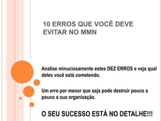 10 ERROS QUE VOCÊ DEVE 
EVITAR NO MMN 
Analise minuciosamente estes DEZ ERROS e veja qual 
deles você está cometendo. 
Um erro por menor que seja pode destruir pouco a 
pouco a sua organização. 
O SEU SUCESSO ESTÁ NO DETALHE!!! 
 