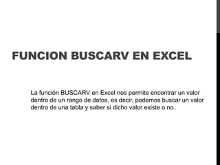 FUNCION BUSCARV EN EXCEL
La función BUSCARV en Excel nos permite encontrar un valor
dentro de un rango de datos, es decir, podemos buscar un valor
dentro de una tabla y saber si dicho valor existe o no.
 