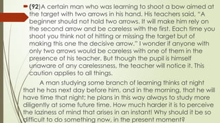 ?(92)A certain man who was learning to shoot a bow aimed at
the target with two arrows in his hand. His teachers said, A
beginner should not hold two arrows. It will make him rely on
the second arrow and be careless with the first. Each time you
shoot you think not of hitting or missing the target but of
making this one the decisive arrow. I wonder if anyone with
only two arrows would be careless with one of them in the
presence of his teacher. But though the pupil is himself
unaware of any carelessness, the teacher will notice it. This
caution applies to all things.
A man studying some branch of learning thinks at night
that he has next day before him, and in the morning, that he will
have time that night; he plans in this way always to study more
diligently at some future time. How much harder it is to perceive
the laziness of mind that arises in an instant! Why should it be so
difficult to do something now, in the present moment?
 