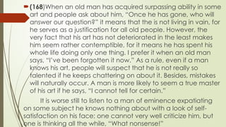 ?(168)When an old man has acquired surpassing ability in some
art and people ask about him, Once he has gone, who will
answer our question? it means that the is not living in vain, for
he serves as a justification for all old people. However, the
very fact that his art has not deteriorated in the least makes
him seem rather contemptible, for it means he has spent his
whole life doing only one thing. I prefer it when an old man
says, Ive been forgotten it now. As a rule, even if a man
knows his art, people will suspect that he is not really so
talented if he keeps chattering on about it. Besides, mistakes
will naturally occur. A man is more likely to seem a true master
of his art if he says, I cannot tell for certain.
It is worse still to listen to a man of eminence expatiating
on some subject he knows nothing about with a look of self-
satisfaction on his face; one cannot very well criticize him, but
one is thinking all the while, What nonsense!
 