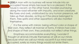 ?(235)A man with no business will never intrude into an
occupied house simply because he is so pleased. If the
house is vacant, on the other hand, travelers journeying
along the road will enter with impurity, and even creatures
like foxes and owls, undisturbed by any human presence, will
take up their abodes, acting as if the place belonged to
them. Tree spirits and other apparitions will also manifest
themselves.
It is the same with mirrors: being without color or shape of
their own, they reflect all manner of forms. If mirrors had color
and shape of their own, they probably not reflect other things.
Emptiness accommodates everything. I wonder if
thought of all kinds intrude themselves at will on our minds
because what we call our minds vacant? If our mind were
occupied, surely so many things would not enter them.
 