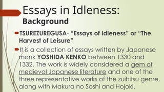 Essays in Idleness:
Background
?TSUREZUREGUSA- Essays of Idleness or The
Harvest of Leisure
?It is a collection of essays written by Japanese
monk YOSHIDA KENKO between 1330 and
1332. The work is widely considered a gem of
medieval Japanese literature and one of the
three representative works of the zuihitsu genre,
along with Makura no Soshi and Hojoki.
 