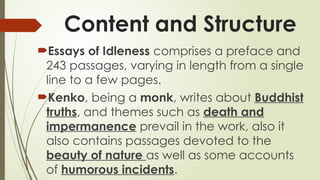 Content and Structure
?Essays of Idleness comprises a preface and
243 passages, varying in length from a single
line to a few pages.
?Kenko, being a monk, writes about Buddhist
truths, and themes such as death and
impermanence prevail in the work, also it
also contains passages devoted to the
beauty of nature as well as some accounts
of humorous incidents.
 