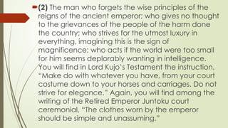 ?(2) The man who forgets the wise principles of the
reigns of the ancient emperor; who gives no thought
to the grievances of the people of the harm done
the country; who strives for the utmost luxury in
everything, imagining this is the sign of
magnificence; who acts if the world were too small
for him seems deplorably wanting in intelligence.
You will find in Lord Kujos Testament the instruction,
Make do with whatever you have, from your court
costume down to your horses and carriages. Do not
strive for elegance. Again, you will find among the
writing of the Retired Emperor Juntoku court
ceremonial, The clothes worn by the emperor
should be simple and unassuming.
 